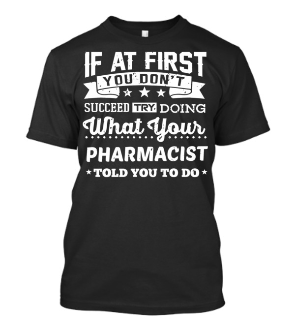 If At First You Don't Succeed Try Doing What Your Pharmacist Told You To Do T-Shirt