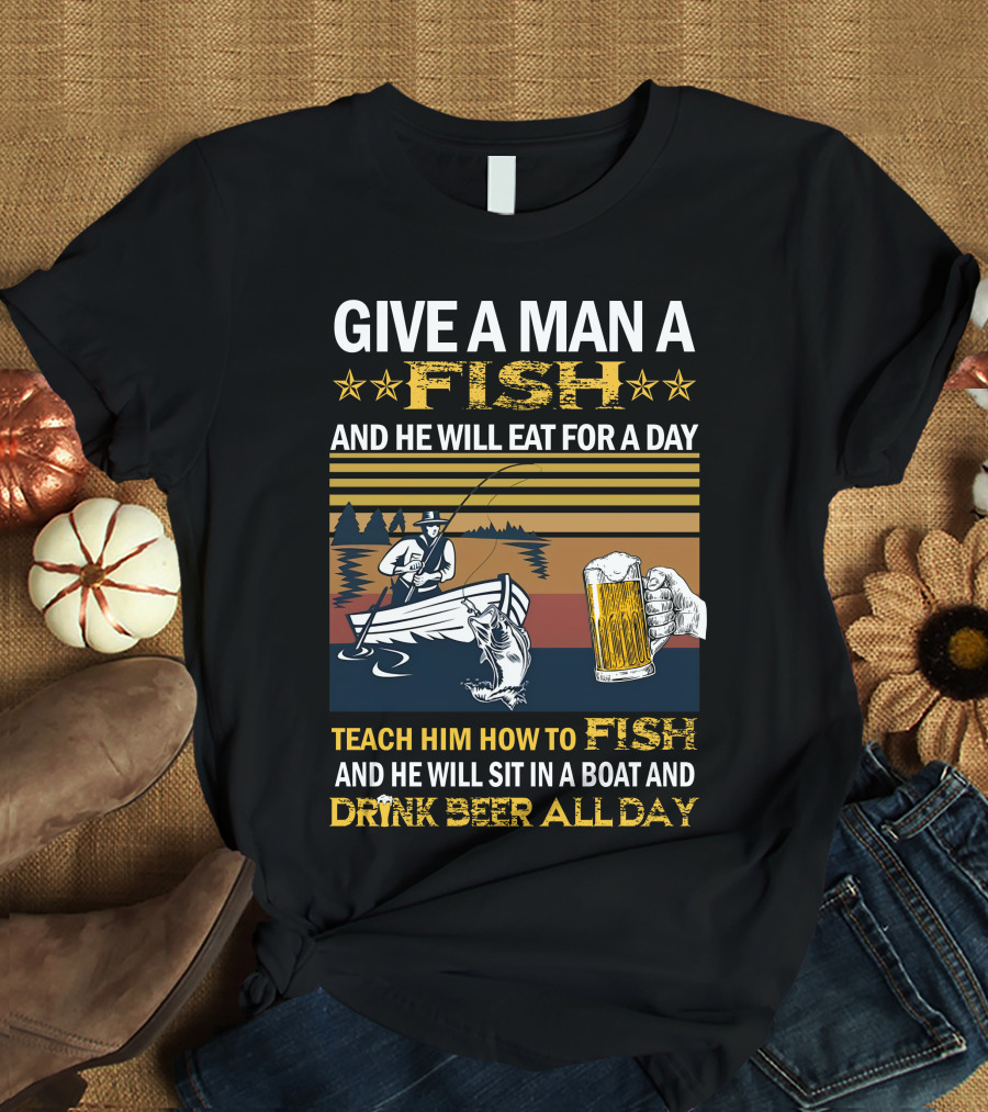 Give A Man A Fish And He Will Eat For A Day Teach Him How To Fish And He Will Sit In A Boat And Drink Beer All Day T-Shirt