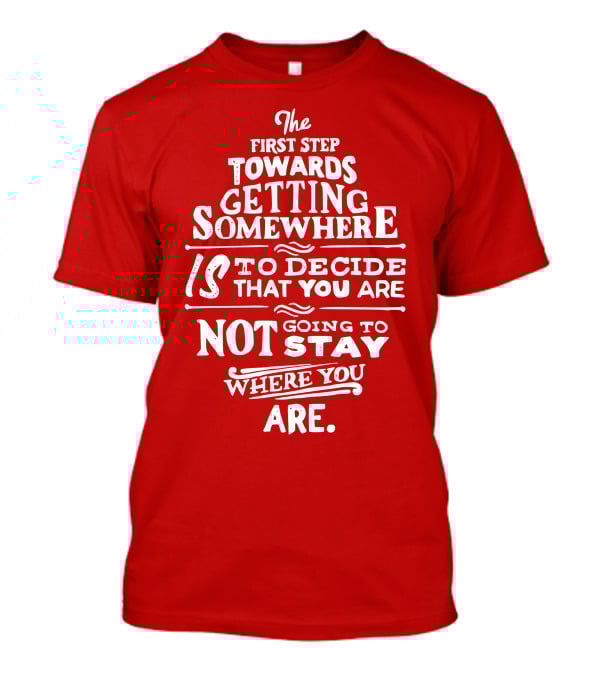 The First Step Towards Getting Somewhere Is To Decide That You Are Not Going To Stay Where You Are T-Shirt