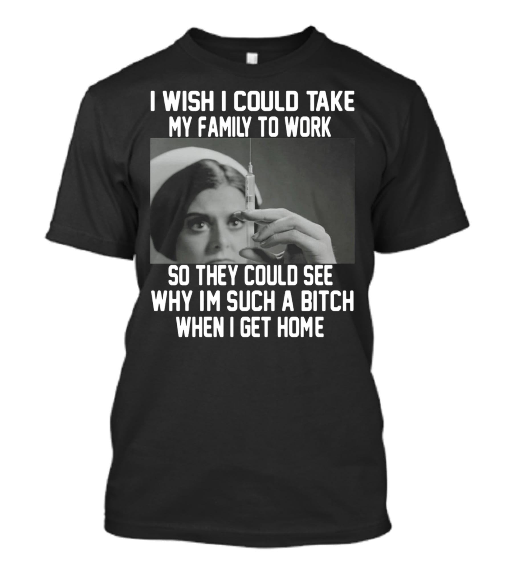 I Wish I Could Take My Family To Work So They Could See Why I'm Such A Bitch When I Get Home T-Shirt