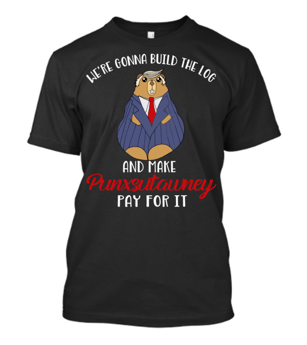We're Gonna Build The Log And Make Punxsutawney Pay For It Groundhog Day Donald Trump T-Shirt