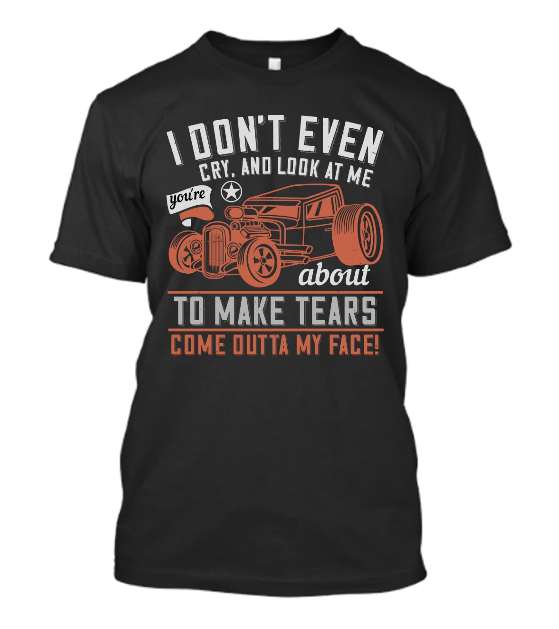 I Don't Even Cry Look At Me You're About To Make Tears Come Outta My Face Hot Rod T-Shirt