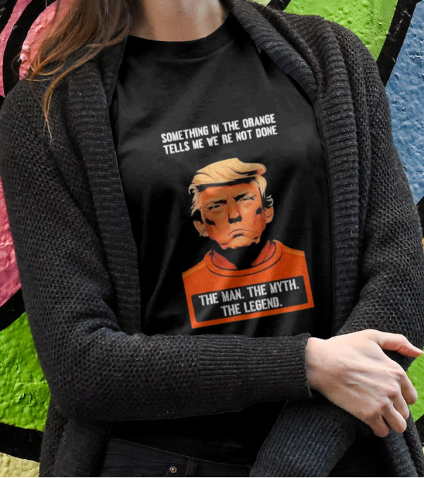 Donald Trump Something In The Orange Tells Me We’re Not Done The Man The Myth The Legend T-Shirt