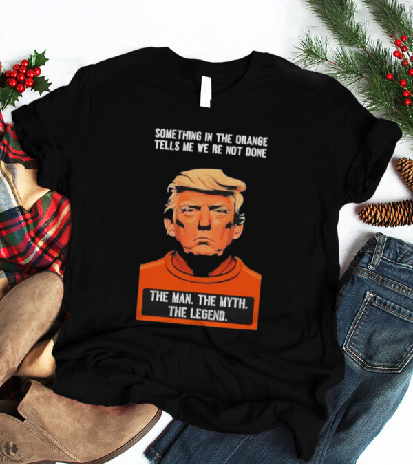 Donald Trump Something In The Orange Tells Me We’re Not Done The Man The Myth The Legend T-Shirt