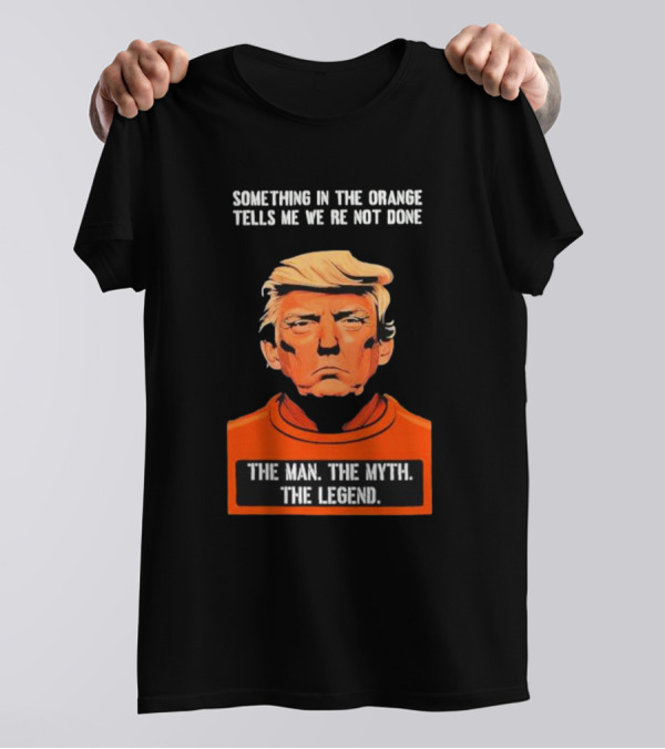 Donald Trump Something In The Orange Tells Me We’re Not Done The Man The Myth The Legend T-Shirt
