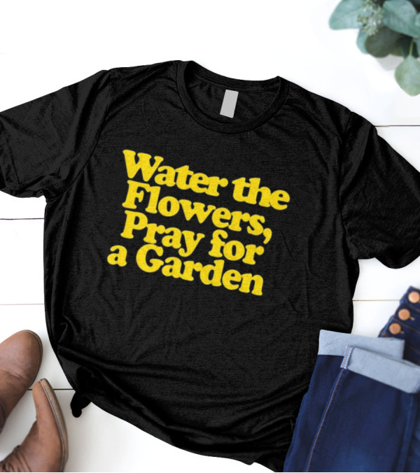 Water The Flowers, Pray For A Garden T-Shirt