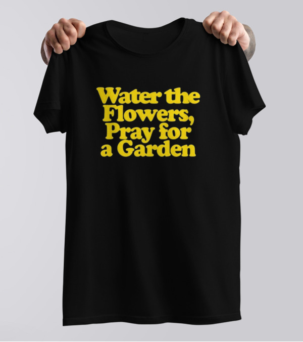 Water The Flowers, Pray For A Garden T-Shirt