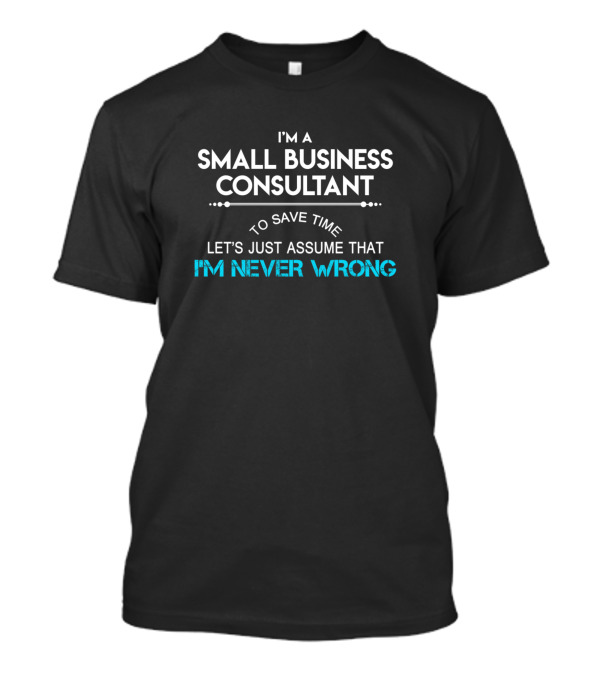 I'm A Small Business Consultant To Save Time Let's Just Assume That I'm Never Wrong T-Shirt