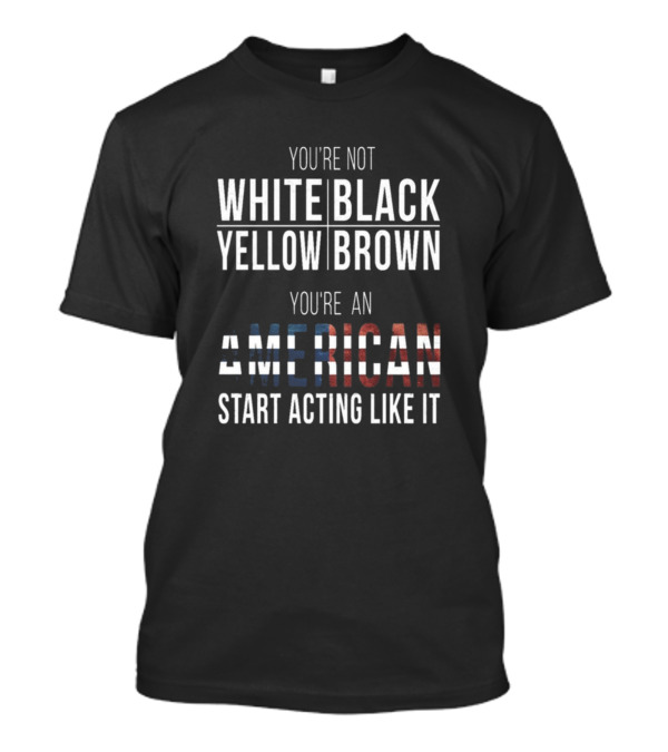 YOU'RE NOT WHITE BLACK YELLOW BROWN YOU'RE AN AMERICAN START ACTING LIKE IT T-Shirt
