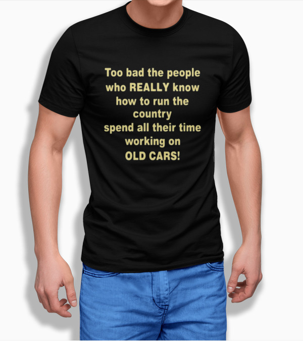 Too Bad The People Really Know How To Run The Country Spend All Their Time Working On Old Cars T-Shirt