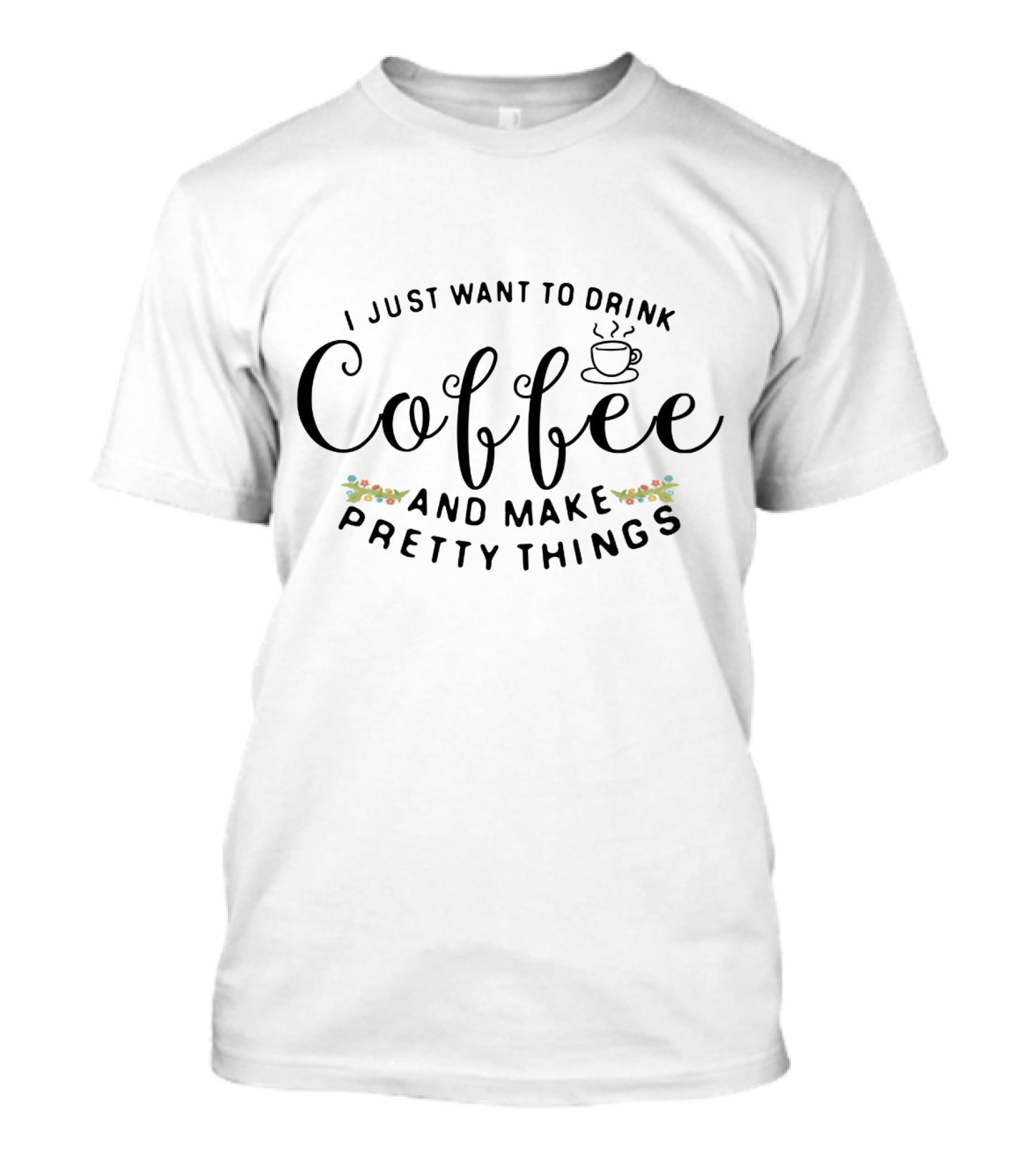 I Just Want To Drink Coffee And Make Pretty Things T-Shirt