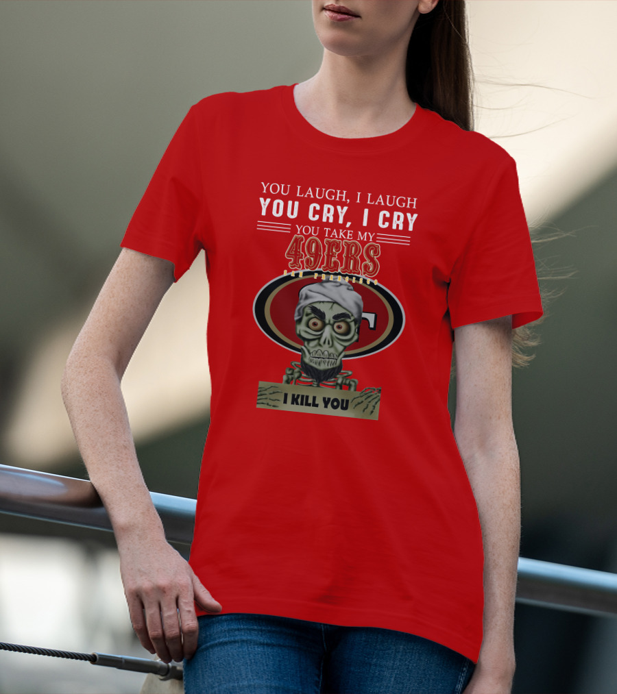 You Laugh I Laugh You Cry I Cry You Take My 49ers San Francisco Jeff Dunham I Kill You T-Shirt