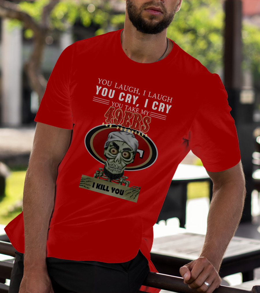 You Laugh I Laugh You Cry I Cry You Take My 49ers San Francisco Jeff Dunham I Kill You T-Shirt