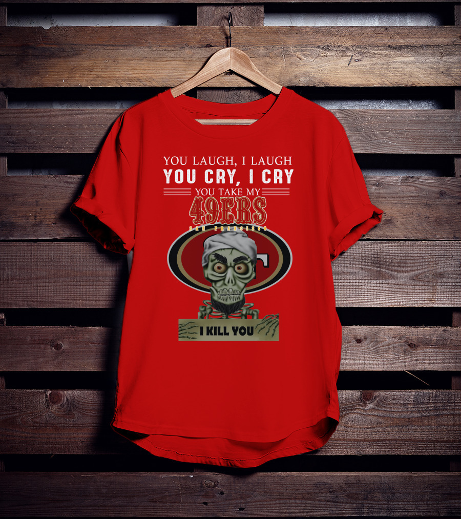 You Laugh I Laugh You Cry I Cry You Take My 49ers San Francisco Jeff Dunham I Kill You T-Shirt