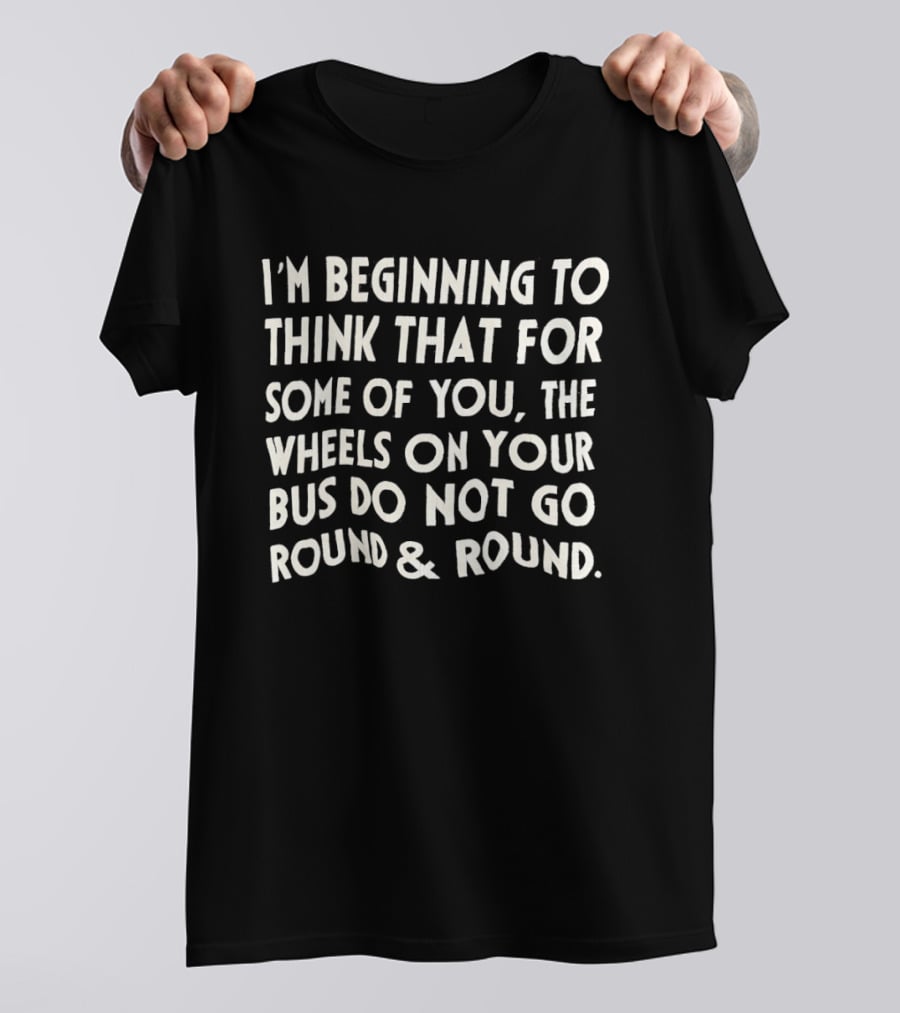 I'm Beginning To Think The Wheels On Your Bus Do Not Go Round And Round T-Shirt