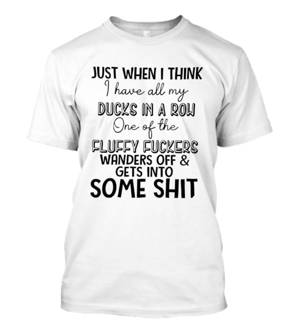 Just When I Think I Have All My Ducks In A Row One Of The Fluffy Fuckers Wanders Off And Gets Into Some Shit T-Shirt
