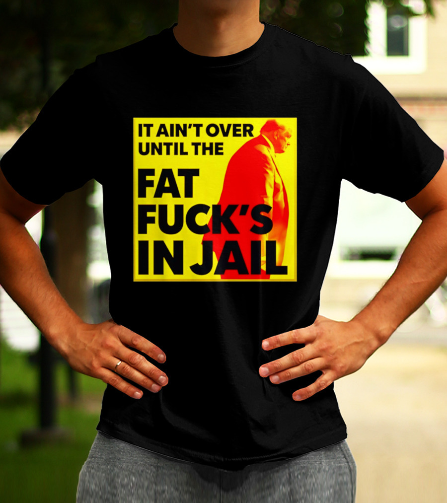It Ain't Over Until The Fat Fuck's In Jail Trump T-Shirt