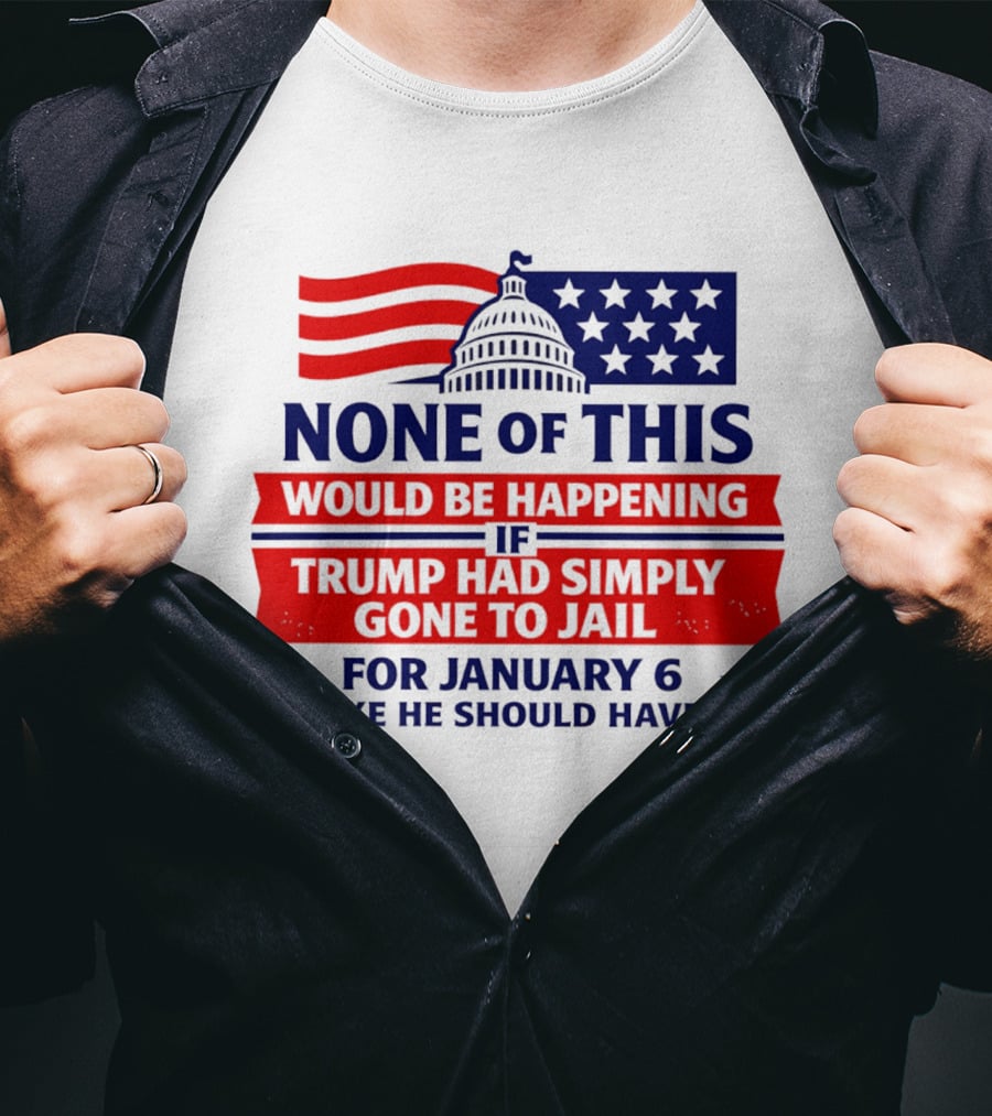 None Of This Would Be Happening If Trump Had Simply Gone To Jail January 6 Like He Should Have T-Shirt