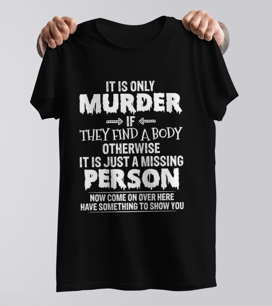 It Is Only Murder If They Find A Body Otherwise It Is Just A Missing Person Now Come On Over Here Have Something To Show You T-Shirt