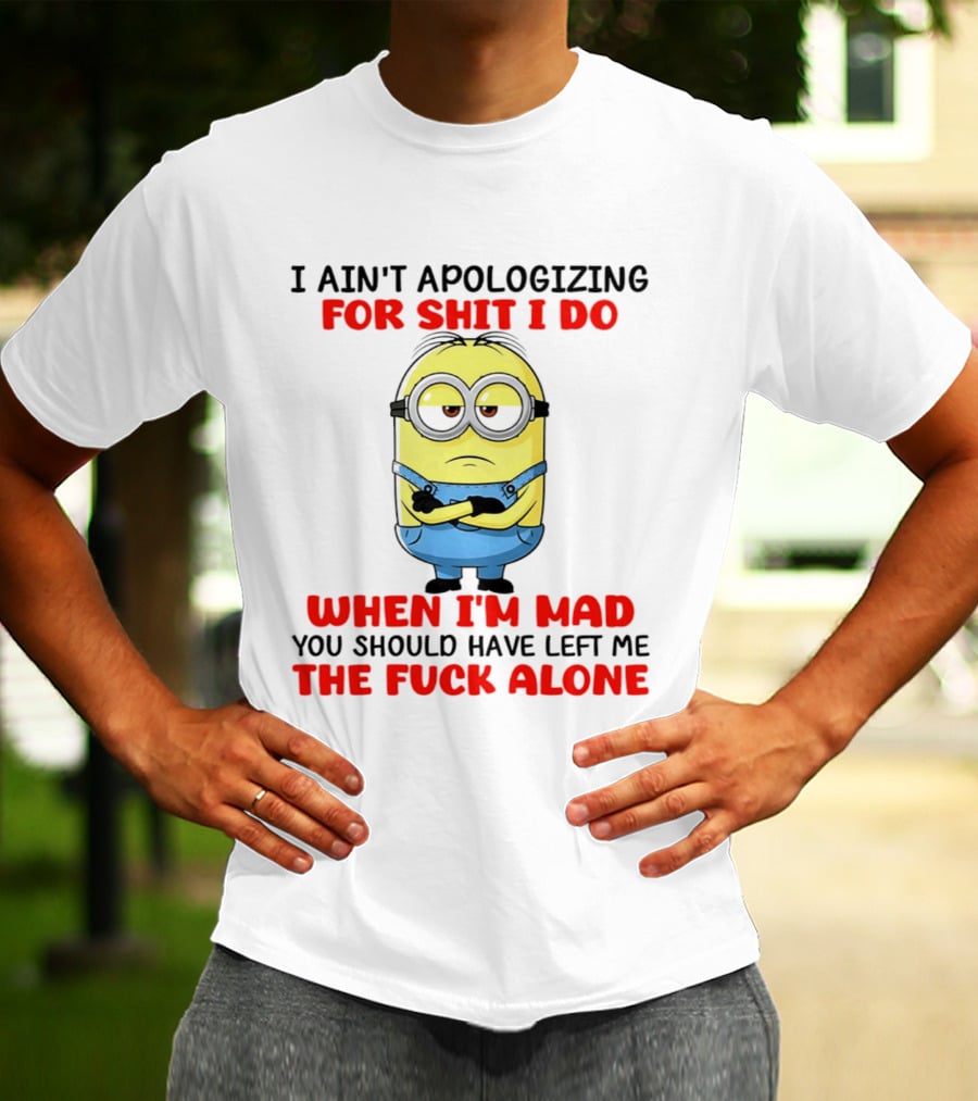 Minion I Ain't Apologizing For Shit I Do When I'm Mad You Should Have Left Me The Fuck Alone T-Shirt