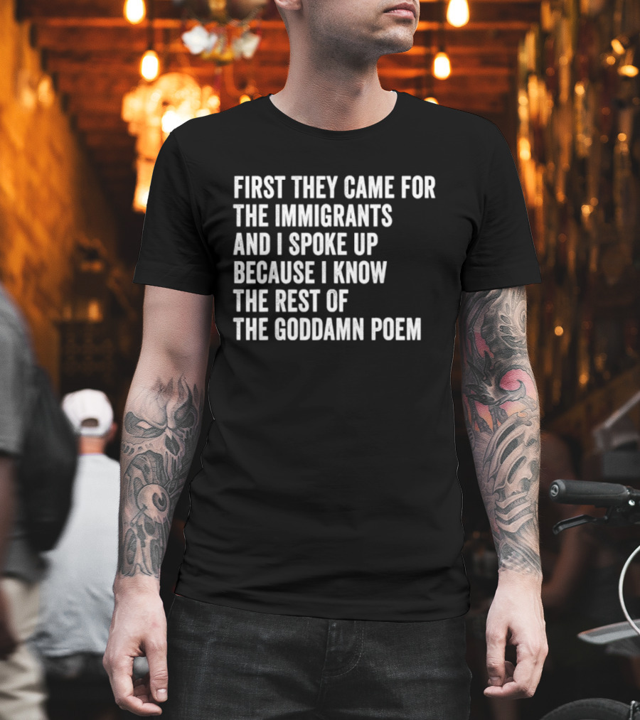 First They Came For The Immigrants And I Spoke Up Because I Know The Rest Of The Goddamn Poem T-Shirt