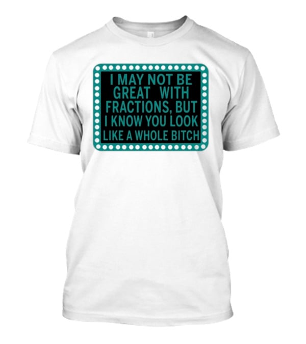 I May Not Be Great With Fractions But I Know You Look Like A Whole Bitch T-Shirt