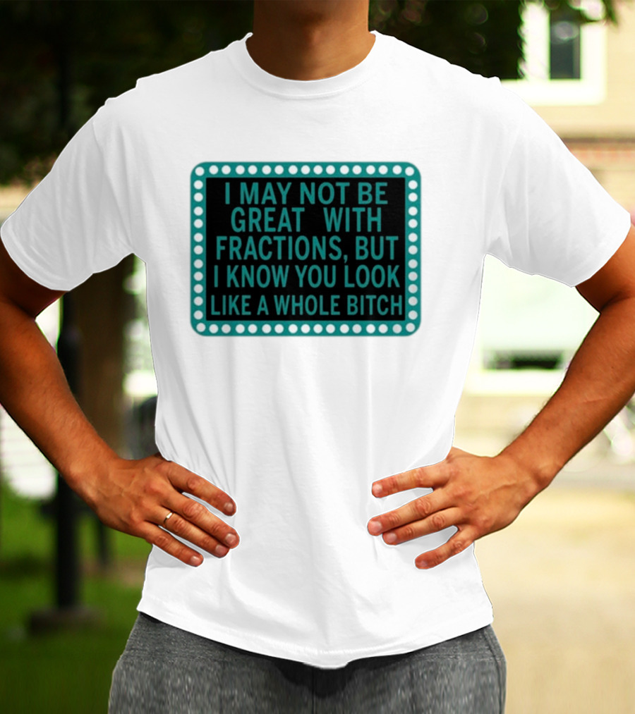 I May Not Be Great With Fractions But I Know You Look Like A Whole Bitch T-Shirt