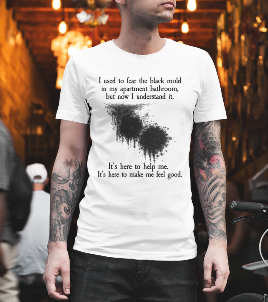 I Used To Fear The Black Mold In My Apartment Bathroom Now I Understand It's Here To Help Me Feel Good T-Shirt