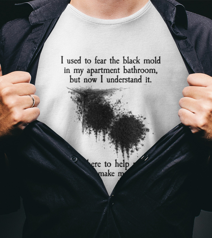 I Used To Fear The Black Mold In My Apartment Bathroom Now I Understand It's Here To Help Me Feel Good T-Shirt
