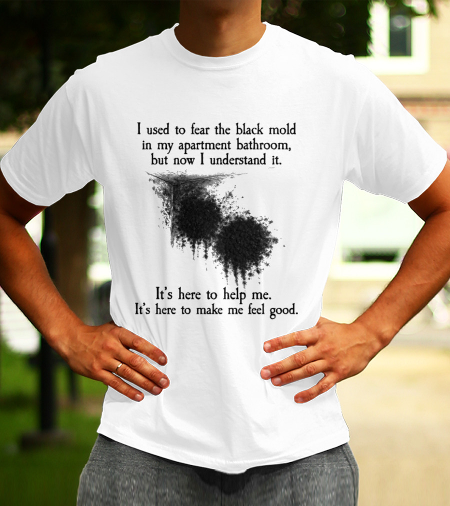 I Used To Fear The Black Mold In My Apartment Bathroom Now I Understand It's Here To Help Me Feel Good T-Shirt