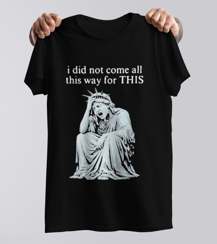 I Did Not Come All This Way For This Anti Trump Statue Of Liberty Sarcastic Political T-Shirt