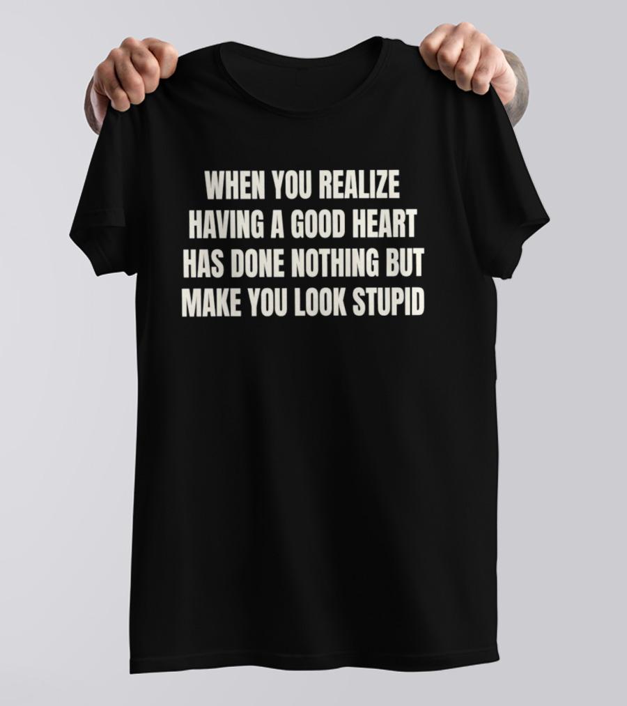 When You Realize Having A Good Heart Has Done Nothing But Make You Look Stupid T-Shirt