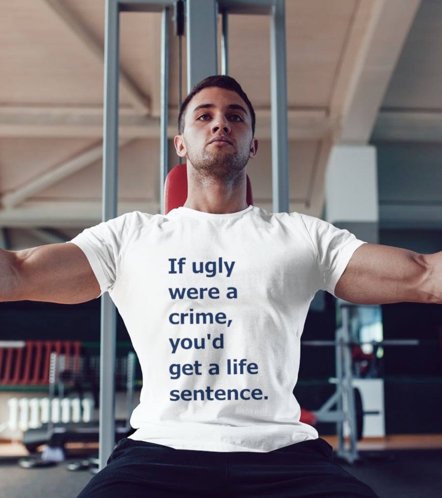 If Ugly Were A Crime You'd Get A Life Sentence T-Shirt