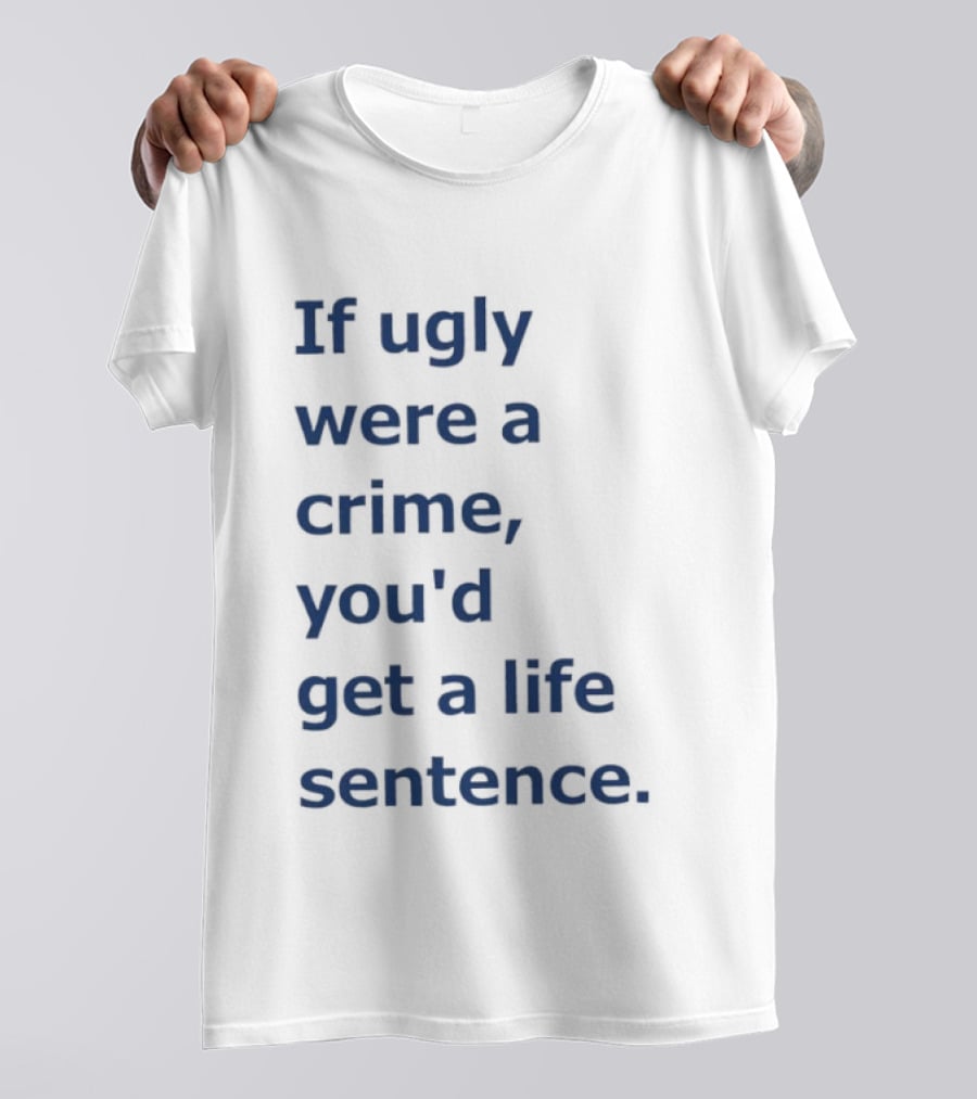If Ugly Were A Crime You'd Get A Life Sentence T-Shirt