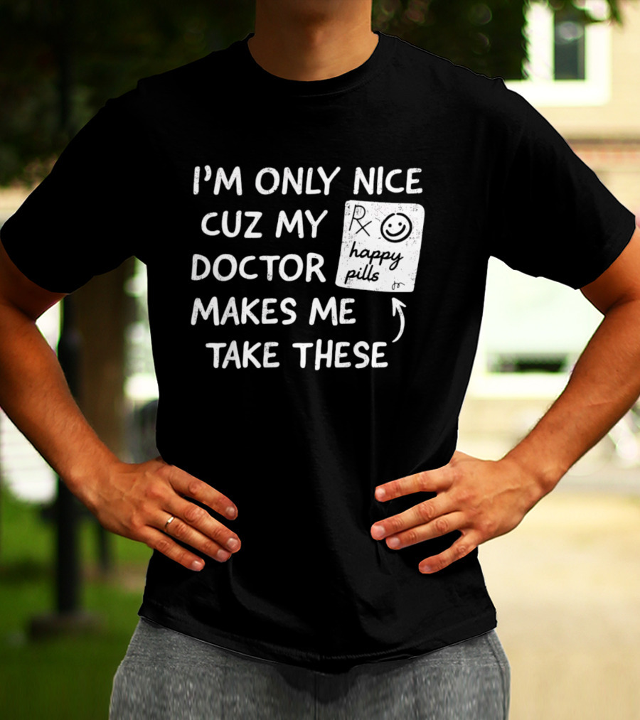 I'm Only Nice Cuz My Doctor Makes Me Take These Happy Pills T-Shirt