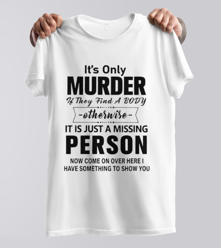 It's Only Murder If They Find A Body Otherwise It Is Just A Missing Person Now Come On Over Here I Have Something To Show You T-Shirt