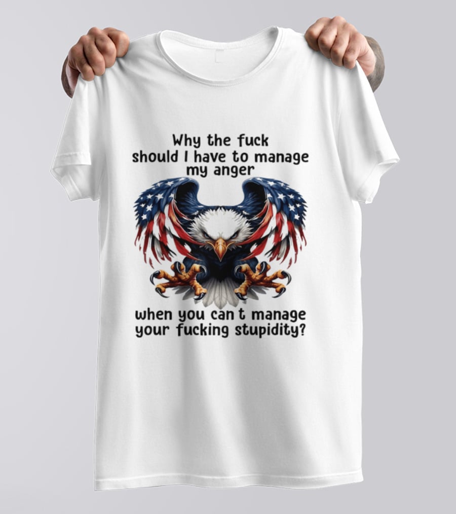 Eagle Why The Fuck Should I Have To Manage My Anger When You Can't Manage Your Fucking Stupidity T-Shirt
