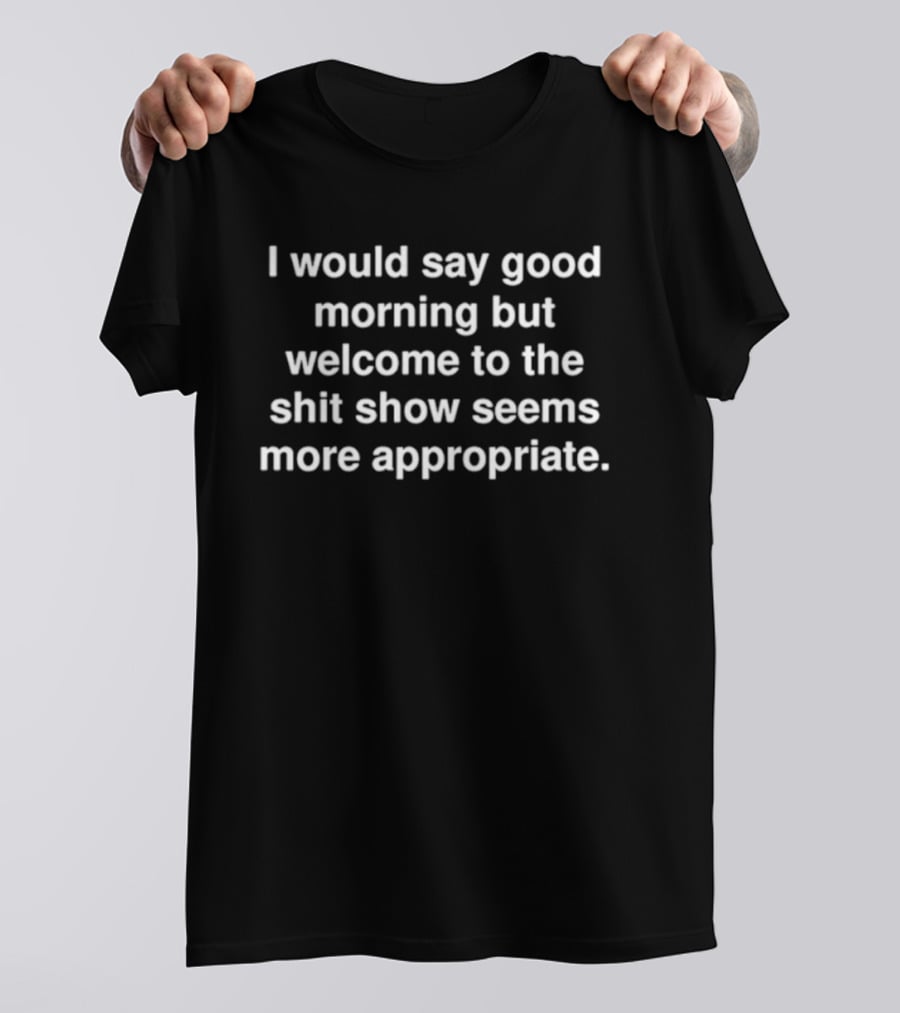 I Would Say Good Morning But Welcome To The Shit Show Seems More Appropriate T-Shirt