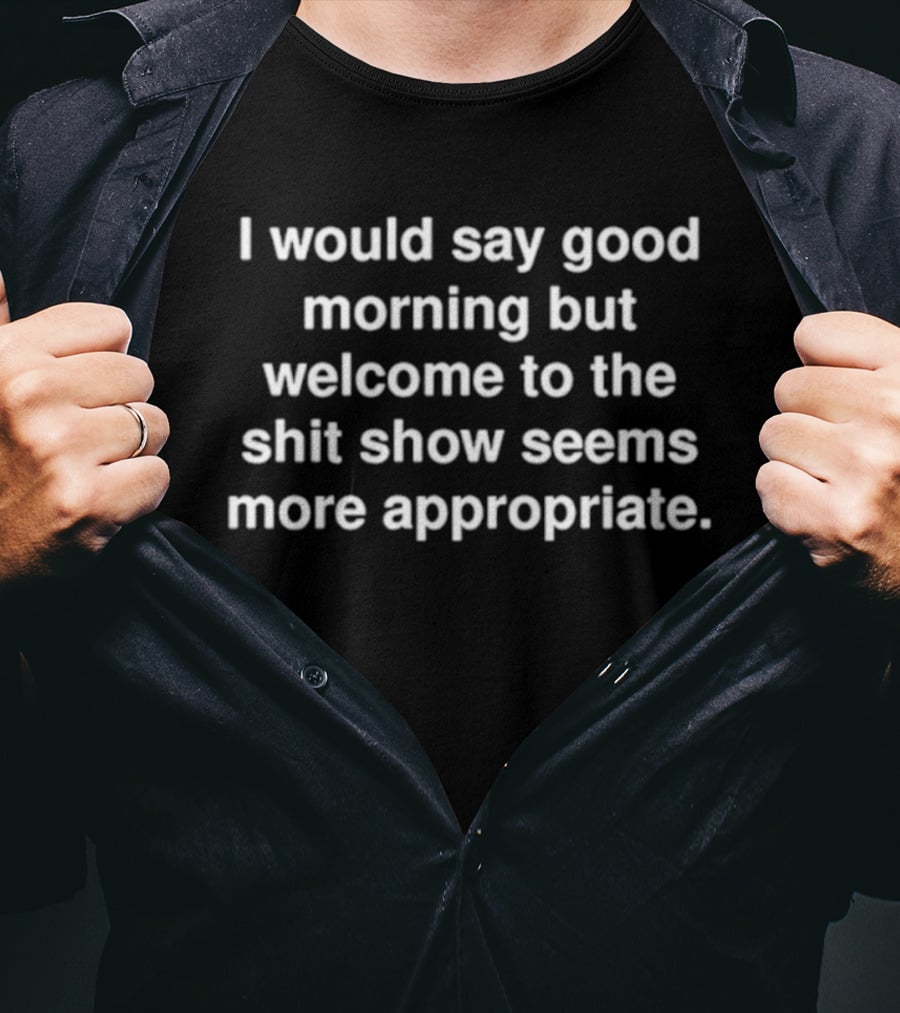 I Would Say Good Morning But Welcome To The Shit Show Seems More Appropriate T-Shirt