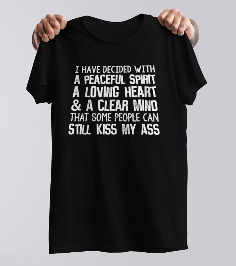 I Have Decided With A Peaceful Spirit A Loving Heart And A Clear Mind That Some People Can Still Kiss My Ass T-Shirt