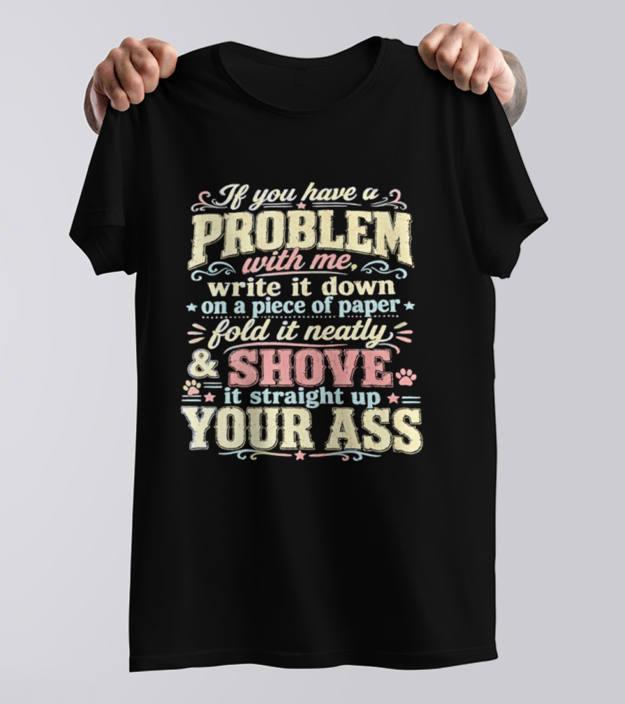 If You Have A Problem With Me Write It Down On A Piece Of Paper Fold It Neatly And Shove It Straight Up Your Ass T-Shirt