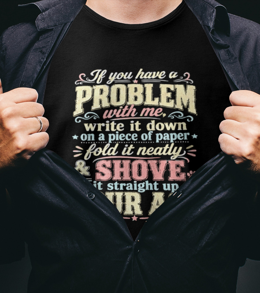 If You Have A Problem With Me Write It Down On A Piece Of Paper Fold It Neatly And Shove It Straight Up Your Ass T-Shirt