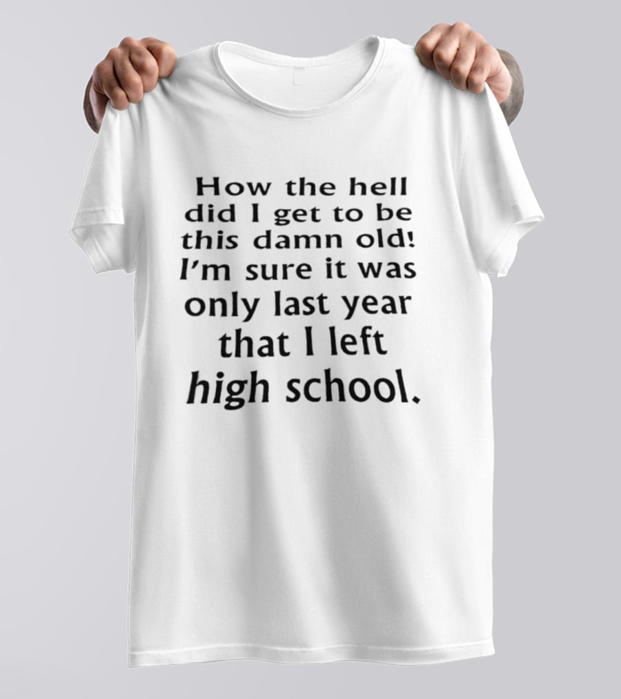How The Hell Did I Get To Be This Damn Old I'm Sure It Was Only Last Year That I Left High School T-Shirt
