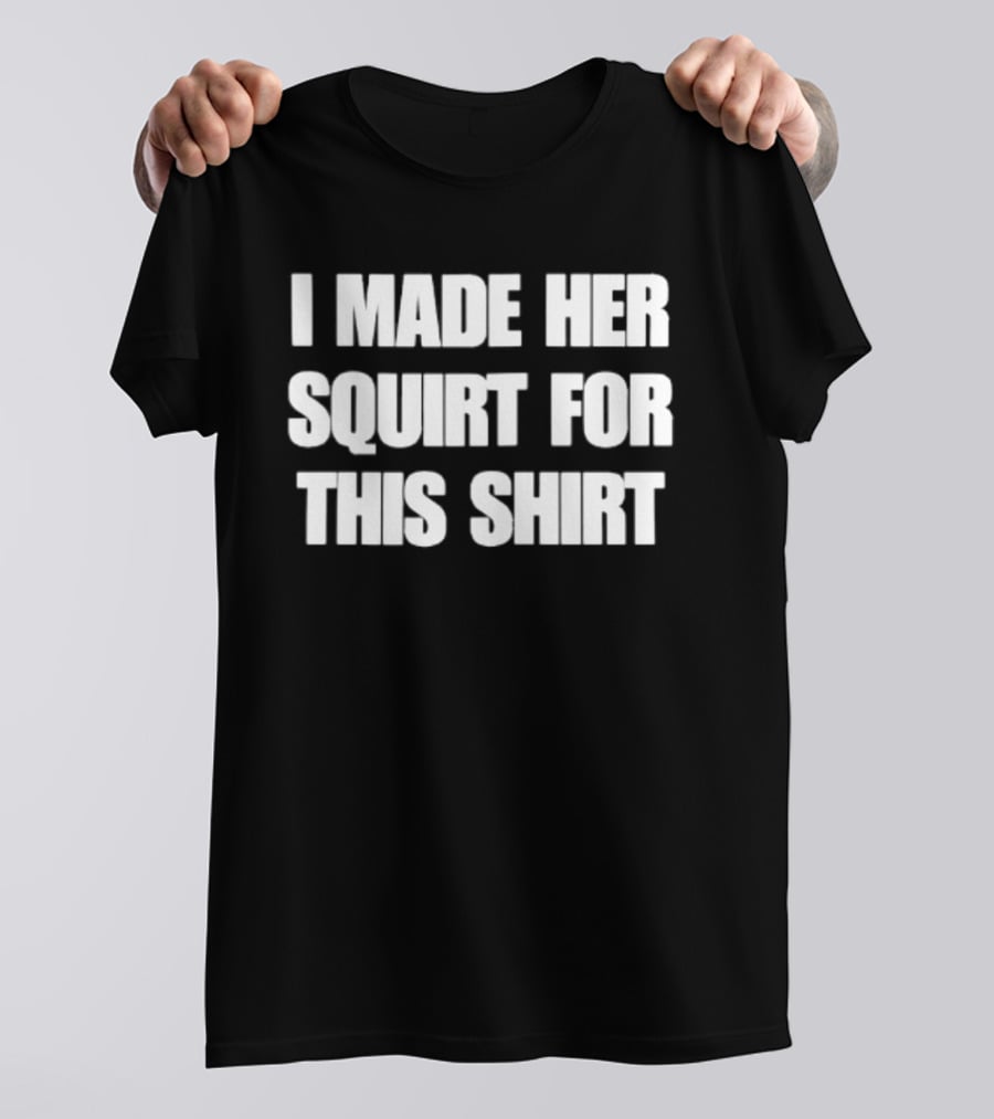 I Made Her Squirt For This T-Shirt