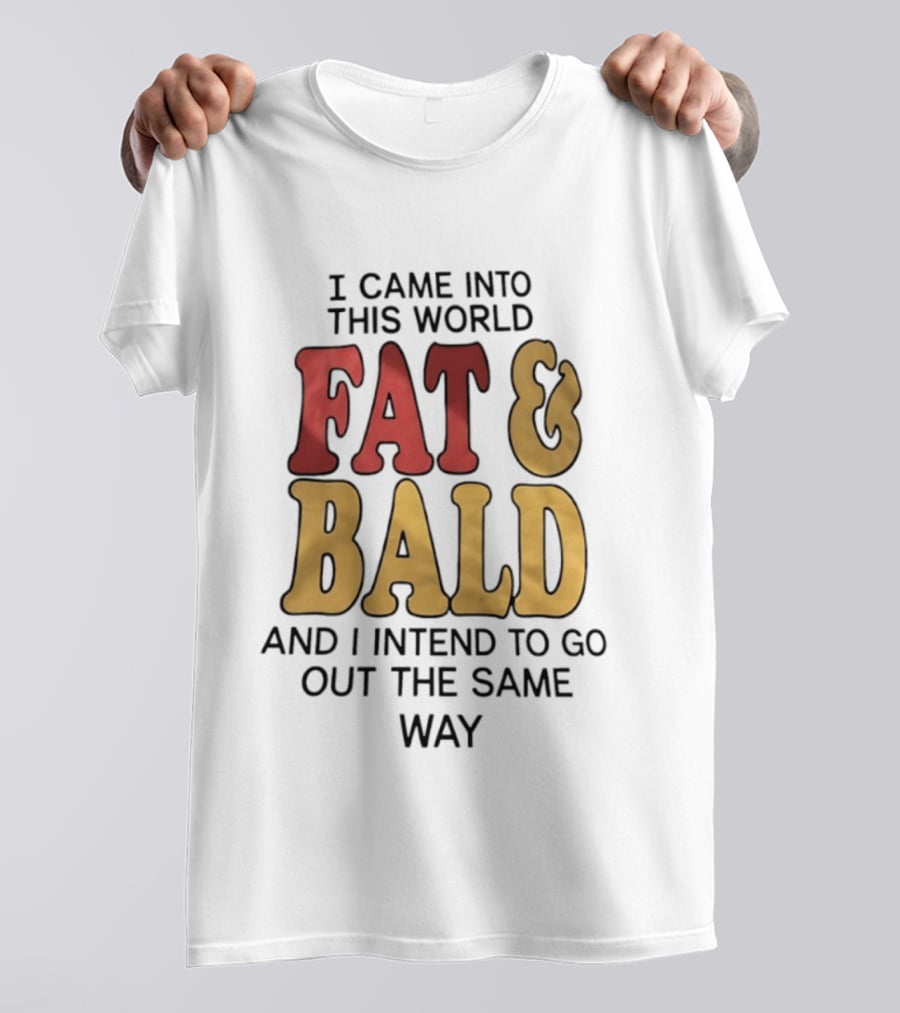 I Came Into This World Fat And Bald And I Intend To Go Out The Same Way T-Shirt