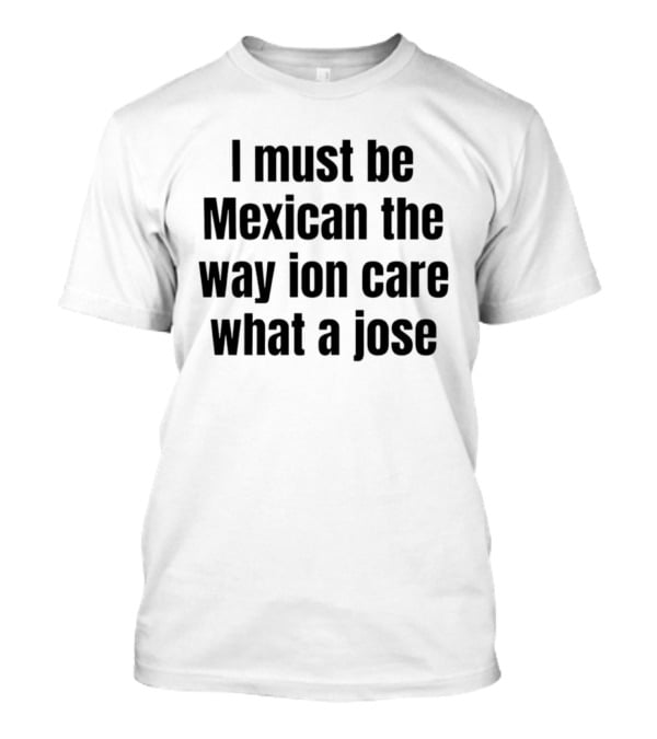 I Must Be Mexican The Way Ion Care What A Jose T-Shirt