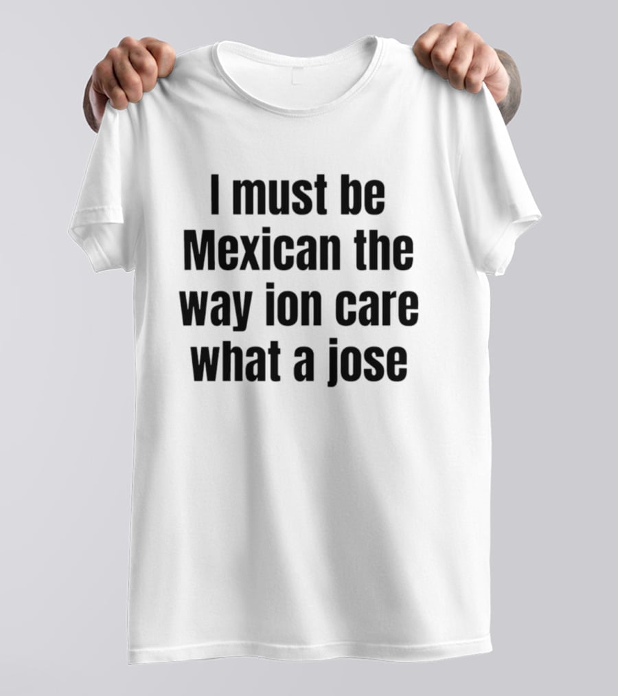 I Must Be Mexican The Way Ion Care What A Jose T-Shirt