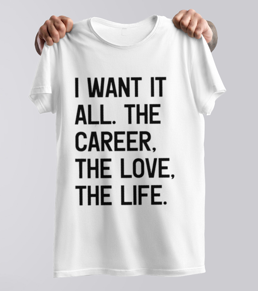 I Want It All The Career The Love The Life T-Shirt
