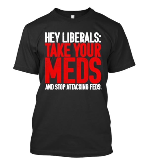 Hey Liberals Take Your Meds And Stop Attacking Feds T-Shirt