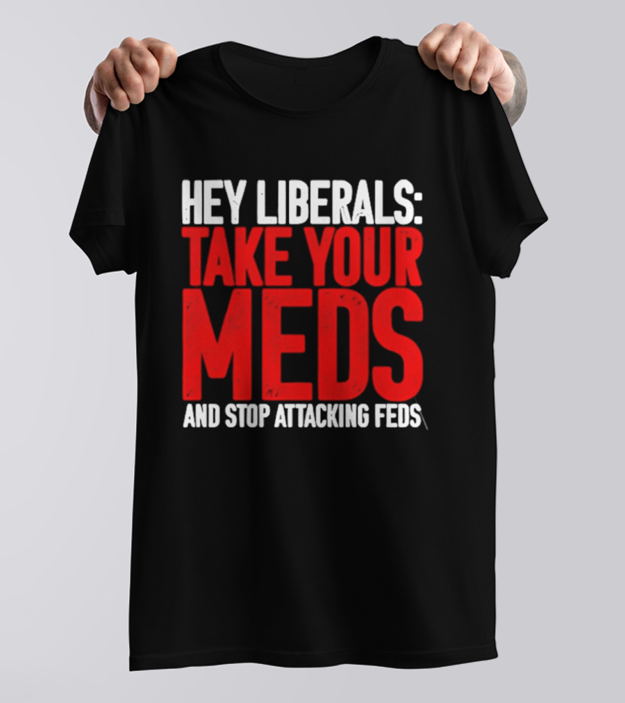 Hey Liberals Take Your Meds And Stop Attacking Feds T-Shirt
